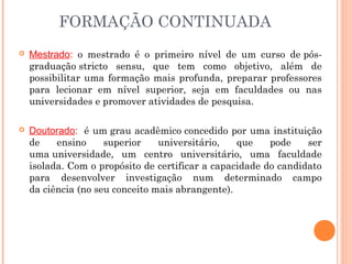  Mestrado: o mestrado é o primeiro nível de um curso de pós-
graduação stricto sensu, que tem como objetivo, além de
possibilitar uma formação mais profunda, preparar professores
para lecionar em nível superior, seja em faculdades ou nas
universidades e promover atividades de pesquisa. 
 Doutorado:  é um grau acadêmico concedido por uma instituição
de ensino superior universitário, que pode ser
uma universidade, um centro universitário, uma faculdade
isolada. Com o propósito de certificar a capacidade do candidato
para desenvolver investigação num determinado campo
da ciência (no seu conceito mais abrangente).
FORMAÇÃO CONTINUADA
 