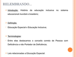 RELEMBRANDO...
 Introdução: História da educação inclusiva no sistema
educacional mundial e brasileiro;
 Definição
 Educação Especial x Educação Inclusiva;
 Terminologias:
 Entre elas destacamos o conceito correto de Pessoa com
Deficiência e não Portador de Deficiência;
 Leis relacionadas a Educação Especial:
 