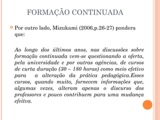 FORMAÇÃO CONTINUADA
 Por outro lado, Mizukami (2006,p.26-27) pondera
que:
Ao longo dos últimos anos, nas discussões sobre
formação continuada vem-se questionando a oferta,
pela universidade e por outras agências, de cursos
de curta duração (30 – 180 horas) como meio efetivo
para a alteração da prática pedagógica.Esses
cursos, quando muito, fornecem informações que,
algumas vezes, alteram apenas o discurso dos
professores e pouco contribuem para uma mudança
efeitva.
 