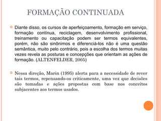 FORMAÇÃO CONTINUADA
 Diante disso, os cursos de aperfeiçoamento, formação em serviço,
formação contínua, reciclagem, desenvolvimento profissional,
treinamento ou capacitação podem ser termos equivalentes,
porém, não são sinônimos e diferenciá-los não é uma questão
semântica, muito pelo contrário, pois a escolha dos termos muitas
vezes revela as posturas e concepções que orientam as ações de
formação. (ALTENFELDER, 2005)
 Nessa direção, Marin (1995) alerta para a necessidade de rever
tais termos, repensando-os criticamente, uma vez que decisões
são tomadas e ações propostas com base nos conceitos
subjacentes aos termos usados.
 
