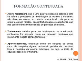 FORMAÇÃO CONTINUADA
 Assim, reciclagem, que é uma palavra usada no cotidiano para
se referir a processos de modificação de objetos e materiais,
não deve ser usada no contexto educacional, pois pode se
referir a cursos rápidos, descontextualizados e superficiais, que
não consideram a complexidade do processo de ensino.
 Treinamento também pode ser inadequado, se a educação
continuada for pensada como um processo mecânico que
meramente modela comportamentos.
 Aperfeiçoamento, entendido como um conjunto de ações
capaz de completar alguém, de torná-lo perfeito, de concluí-lo,
leva à negação da própria educação, ou seja, a ideia da
educabilidade do ser humano.
ALTENFELDER, 2005
 