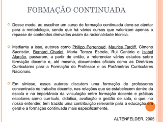  Desse modo, ao escolher um curso de formação continuada deve-se atentar
para a metodologia, sendo que há vários cursos que valorizam apenas o
repasse de conteúdos derivados assim da racionalidade técnica.
 Mediante a isso, autores como Philipp Perrenoud, Maurice Tardiff, Gimeno
Sacristán, Bernard Charlot, Maria Tereza Estrela, Rui Canário e Isabel
Alarcão, passaram, a partir de então, a referenciar vários estudos sobre
formação docente e, até mesmo, documentos oficiais como as Diretrizes
Curriculares para a Formação do Professor e os Parâmetros Curriculares
Nacionais.
 Em síntese, esses autores discutem uma formação de professores
concentrada no trabalho docente, nas relações que se estabelecem dentro da
escola e na importância da vinculação entre formação docente e práticas
escolares como currículo, didática, avaliação e gestão de sala, o que, no
nosso entender, tem trazido uma contribuição relevante para a educação em
geral e a formação continuada mais especificamente.
FORMAÇÃO CONTINUADA
ALTENFELDER, 2005
 