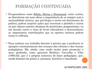  Pesquisadores como Schön, Nóvoa e Perrenoud, entre outros,
ao discutirem em suas obras a importância de se romper com a
racionalidade técnica, que privilegia a teoria em detrimento da
prática, podem inspirar ações que invertam o pêndulo e caiam
no que alguns autores chamam de praticismo, pragmatismo, ou
até mesmo correr o risco de levar educadores a desconsiderar
as importantes contribuições que os aportes teóricos podem
trazer à reflexão.
 Para realizar seu trabalho docente é preciso que o professor se
aproprie constantemente dos avanços das ciências e das teorias
pedagógicas. Há, ainda, uma razão muito mais premente e
mais profunda, como apontam Barbieri, Carvalho e Ulhe
(1995:32), que é a própria natureza do fazer pedagógico, que,
sendo domínio da práxis é, portanto, histórico e inacabado.
FORMAÇÃO CONTINUADA
ALTENFELDER, 2005
 