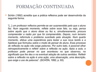  Schön (1992) acredita que a prática reflexiva pode ser desenvolvida da
seguinte forma:
“[...] um professor reflexivo permite-se ser surpreendido pelo que o aluno
faz. Num segundo momento, reflete sobre esse fato, ou seja, pensa
sobre aquilo que o aluno disse ou fez e, simultaneamente, procura
compreender a razão por que foi compreendido. Depois, num terceiro
momento, reformula o problema suscitado pela situação. Num quarto
momento, efetua uma experiência para testar a sua nova tarefa e a
hipótese que formulou sobre o modo de pensar do aluno. Esse processo
de reflexão na ação não exige palavras. Por outro lado, é possível olhar
retrospectivamente e refletir sobre a reflexão na ação. Após a aula, o
professor pode pensar no que aconteceu no que observou, no
significado que lhe deu e na eventual adoção de outros sentidos. Refletir
sobre a reflexão na ação é uma ação, uma observação, uma descrição,
que exige o uso de palavras”. (SCHÖN, 1992, p. 83)
FORMAÇÃO CONTINUADA
 