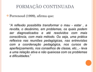 FORMAÇÃO CONTINUADA
 Perrenoud (1999), afirma que:
“A reflexão possibilita transformar o mau - estar , a
revolta, o desânimo, em problemas, os quais podem
ser diagnosticados e até resolvidos com mais
consciência, com mais método. Ou seja, uma prática
reflexiva nas reuniões pedagógicas, nas entrevistas
com a coordenação pedagógica, nos cursos de
aperfeiçoamento, nos conselhos de classe, etc...- leva
a uma relação ativa e não queixosa com os problemas
e dificuldades.”
 