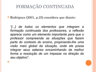  Rodrigues (2001, p.25) considera que diante:
“[...] de todos os elementos que integram a
formação continuada dos professores, a reflexão
aparece como um elemento importante para que o
professor compreenda as situações que fazem
parte do contexto do ensino, propiciando-lhe uma
visão mais global da situação, onde ele possa
integrar seus saberes encaminhando da melhor
forma a resolução de um impasse na direção do
seu objetivo”.
  
FORMAÇÃO CONTINUADA
 