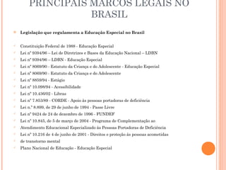  Legislação que regulamenta a Educação Especial no Brasil
 Constituição Federal de 1988 - Educação Especial
 Lei nº 9394/96 – Lei de Diretrizes e Bases da Educação Nacional – LDBN
 Lei nº 9394/96 – LDBN - Educação Especial
 Lei nº 8069/90 - Estatuto da Criança e do Adolescente - Educação Especial
 Lei nº 8069/90 - Estatuto da Criança e do Adolescente
 Lei nº 8859/94 - Estágio
 Lei nº 10.098/94 - Acessibilidade
 Lei nº 10.436/02 - Libras
 Lei nº 7.853/89 - CORDE - Apoio às pessoas portadoras de deficiência
 Lei n.º 8.899, de 29 de junho de 1994 - Passe Livre
 Lei nº 9424 de 24 de dezembro de 1996 - FUNDEF
 Lei nº 10.845, de 5 de março de 2004 - Programa de Complementação ao
 Atendimento Educacional Especializado às Pessoas Portadoras de Deficiência
 Lei nº 10.216 de 4 de junho de 2001 - Direitos e proteção às pessoas acometidas
 de transtorno mental
 Plano Nacional de Educação - Educação Especial
PRINCIPAIS MARCOS LEGAIS NO
BRASIL
 