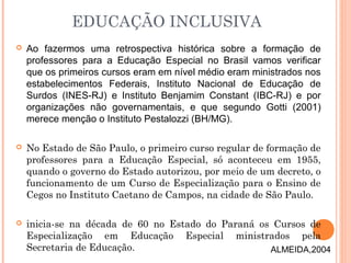 EDUCAÇÃO INCLUSIVA
 Ao fazermos uma retrospectiva histórica sobre a formação de
professores para a Educação Especial no Brasil vamos verificar
que os primeiros cursos eram em nível médio eram ministrados nos
estabelecimentos Federais, Instituto Nacional de Educação de
Surdos (INES-RJ) e Instituto Benjamim Constant (IBC-RJ) e por
organizações não governamentais, e que segundo Gotti (2001)
merece menção o Instituto Pestalozzi (BH/MG).
 No Estado de São Paulo, o primeiro curso regular de formação de
professores para a Educação Especial, só aconteceu em 1955,
quando o governo do Estado autorizou, por meio de um decreto, o
funcionamento de um Curso de Especialização para o Ensino de
Cegos no Instituto Caetano de Campos, na cidade de São Paulo.
 inicia-se na década de 60 no Estado do Paraná os Cursos de
Especialização em Educação Especial ministrados pela
Secretaria de Educação. ALMEIDA,2004
 