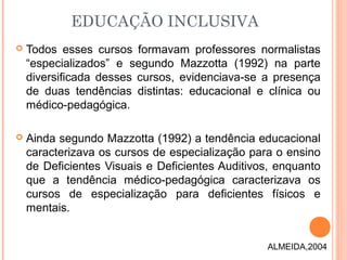 EDUCAÇÃO INCLUSIVA
 Todos esses cursos formavam professores normalistas
“especializados” e segundo Mazzotta (1992) na parte
diversificada desses cursos, evidenciava-se a presença
de duas tendências distintas: educacional e clínica ou
médico-pedagógica.
 Ainda segundo Mazzotta (1992) a tendência educacional
caracterizava os cursos de especialização para o ensino
de Deficientes Visuais e Deficientes Auditivos, enquanto
que a tendência médico-pedagógica caracterizava os
cursos de especialização para deficientes físicos e
mentais.
ALMEIDA,2004
 