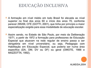  A formação em nível médio em todo Brasil foi elevada ao nível
superior no final dos anos 60 e início dos anos 70, conforme
parecer 295/69, CFE (GOTTI, 2001), que tinha por princípio a maior
especialização exigida para essa modalidade de educação escolar.
 Assim sendo, no Estado de São Paulo, por meio da Deliberação
15/71, a partir de 1972 a formação para professores de Educação
Especial que atuavam na rede regular de ensino passa a ser
obrigatória em nível universitário, ou seja, Pedagogia com
Habilitação em Educação Especial, que poderia ser numa área
especifica (DA, DM, DV ou DF) ou geral (OMOTE, 1988 e
MAZZOTTA, 1992).
EDUCAÇÃO INCLUSIVA
ALMEIDA,2004
 
