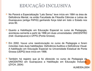  No Paraná a Especialização “Lato Sensu” teve início em 1984 na área de
Deficiência Mental, na então Faculdade de Filosofia Ciências e Letras de
Guarapuava (antiga FAFIG) ganhando força total em todo o Estado nos
anos 90.
 Quanto a Habilitação em Educação Especial no curso de Pedagogia,
aconteceu somente a partir de 1996 em duas universidades: UNICENTRO
(Irati -Guarapuava) e UFPG (Ponta Grossa).
 Em 2002, houve uma reestruturação no curso de Pedagogia e foram
incluídas mais duas habilitações: Deficiência Auditiva e Deficiência Visual.
A habilitação em Educação Especial na Universidade Estadual de Ponta
Grossa (UEPG) teve início em 1998.
 Também há registro que já foi oferecido no curso de Pedagogia da
UNICENTRO em Guarapuava a Habilitação em Educação Inclusiva.
(ZYCH, 2004)
EDUCAÇÃO INCLUSIVA
ALMEIDA,2004
 