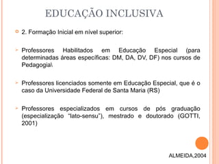  2. Formação Inicial em nível superior:
 Professores Habilitados em Educação Especial (para
determinadas áreas específicas: DM, DA, DV, DF) nos cursos de
Pedagogia
 Professores licenciados somente em Educação Especial, que é o
caso da Universidade Federal de Santa Maria (RS)
 Professores especializados em cursos de pós graduação
(especialização “lato-sensu”), mestrado e doutorado (GOTTI,
2001)
EDUCAÇÃO INCLUSIVA
ALMEIDA,2004
 