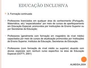 3. Formação continuada
 Professores licenciados em qualquer área do conhecimento (Português,
Matemática, etc) “especializados” por meio de cursos de aperfeiçoamento
em Educação Especial; promovidos por Instituições de Ensino Superior ou
por Secretarias de Educação;
 Professores (geralmente com formação em magistério de nível médio)
capacitados por meio de cursos de atualização promovidos por Instituições
de Ensino Superior, Institutos de Educação, Secretarias de Educação.
 Professores (com formação de nível médio ou superior) atuando com
alunos especiais sem nenhum curso específico na área de Educação
Especial (GOTTI, 2001)
EDUCAÇÃO INCLUSIVA
ALMEIDA,2004
 