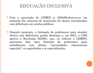 EDUCAÇÃO INCLUSIVA
 Com a aprovação da LDBEN n. 9394/96,observa-se um
aumento dos números de matrículas de alunos considerados
com deficiência em escolas públicas
 Naquele momento, a formação de professores para atender
alunos com deficiência ganha destaque e, em 2001, o CNE
aprova a Resolução 02/2001, que, ao reiterar a LDBEN,
apresenta dois tipos distintos de professores para
trabalharem com alunos “necessidades educacionais
especiais”: os capacitados e os especializados.
 