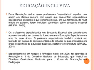 EDUCAÇÃO INCLUSIVA
 Essa Resolução define como professores “capacitados” aqueles que
atuam em classes comuns com alunos que apresentam necessidades
educacionais especiais e que comprovem que, em sua formação, de nível
médio ou superior, foram incluídos conteúdos sobre educação especial
(BRASIL, 2001).
 Os professores especializados em Educação Especial são considerados
aqueles formados em cursos de licenciatura em Educação Especial ou em
uma de suas áreas. O professor especializado também poderá ser
formado em cursos de complementação de estudos ou pós-graduação em
áreas específicas da Educação Especial, posterior à licenciatura (BRASIL,
2001).
 Especificamente em relação à formação inicial, em 2006, foi aprovada a
Resolução n. 1 do Conselho Nacional de Educação, que Institui as
Diretrizes Curriculares Nacionais para o Curso de Graduação em
Pedagogia.
 