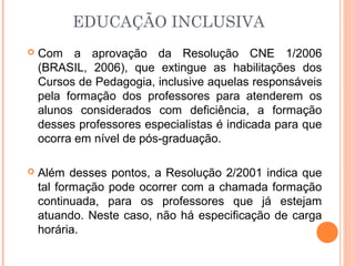 EDUCAÇÃO INCLUSIVA
 Com a aprovação da Resolução CNE 1/2006
(BRASIL, 2006), que extingue as habilitações dos
Cursos de Pedagogia, inclusive aquelas responsáveis
pela formação dos professores para atenderem os
alunos considerados com deficiência, a formação
desses professores especialistas é indicada para que
ocorra em nível de pós-graduação.
 Além desses pontos, a Resolução 2/2001 indica que
tal formação pode ocorrer com a chamada formação
continuada, para os professores que já estejam
atuando. Neste caso, não há especificação de carga
horária.
 