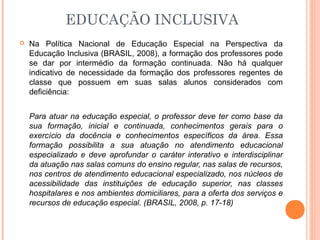 EDUCAÇÃO INCLUSIVA
 Na Política Nacional de Educação Especial na Perspectiva da
Educação Inclusiva (BRASIL, 2008), a formação dos professores pode
se dar por intermédio da formação continuada. Não há qualquer
indicativo de necessidade da formação dos professores regentes de
classe que possuem em suas salas alunos considerados com
deficiência:
Para atuar na educação especial, o professor deve ter como base da
sua formação, inicial e continuada, conhecimentos gerais para o
exercício da docência e conhecimentos específicos da área. Essa
formação possibilita a sua atuação no atendimento educacional
especializado e deve aprofundar o caráter interativo e interdisciplinar
da atuação nas salas comuns do ensino regular, nas salas de recursos,
nos centros de atendimento educacional especializado, nos núcleos de
acessibilidade das instituições de educação superior, nas classes
hospitalares e nos ambientes domiciliares, para a oferta dos serviços e
recursos de educação especial. (BRASIL, 2008, p. 17-18)
 