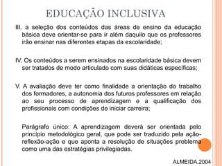 III. a seleção dos conteúdos das áreas de ensino da educação
básica deve orientar-se para ir além daquilo que os professores
irão ensinar nas diferentes etapas da escolaridade;
IV. Os conteúdos a serem ensinados na escolaridade básica devem
ser tratados de modo articulado com suas didáticas específicas;
V. A avaliação deve ter como finalidade a orientação do trabalho
dos formadores, a autonomia dos futuros professores em relação
ao seu processo de aprendizagem e a qualificação dos
profissionais com condições de iniciar carreira;
Parágrafo único: A aprendizagem deverá ser orientada pelo
princípio metodológico geral, que pode ser traduzido pela ação-
reflexão-ação e que aponta a resolução de situações problema
como uma das estratégias privilegiadas.
EDUCAÇÃO INCLUSIVA
ALMEIDA,2004
 