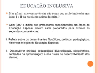  Mas afinal, que competências são essas que estão indicadas nos
itens I e II da resolução acima descrita ?
 Gotti (2001), indica que professores especializados em áreas de
Educação Especial devem estar preparados para exercer as
seguintes competências:
I. Refletir sobre os determinantes filosóficos, políticos, pedagógicos,
históricos e legais da Educação Especial;
II. Desenvolver práticas pedagógicas diversificadas, cooperativas,
centradas na aprendizagem e nos níveis de desenvolvimento dos
alunos;
EDUCAÇÃO INCLUSIVA
 