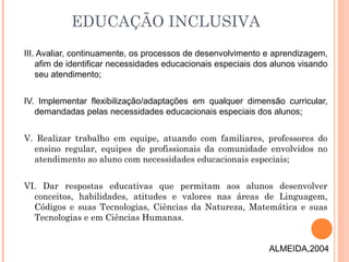 III. Avaliar, continuamente, os processos de desenvolvimento e aprendizagem,
afim de identificar necessidades educacionais especiais dos alunos visando
seu atendimento;
IV. Implementar flexibilização/adaptações em qualquer dimensão curricular,
demandadas pelas necessidades educacionais especiais dos alunos;
V. Realizar trabalho em equipe, atuando com familiares, professores do
ensino regular, equipes de profissionais da comunidade envolvidos no
atendimento ao aluno com necessidades educacionais especiais;
VI. Dar respostas educativas que permitam aos alunos desenvolver
conceitos, habilidades, atitudes e valores nas áreas de Linguagem,
Códigos e suas Tecnologias, Ciências da Natureza, Matemática e suas
Tecnologias e em Ciências Humanas.
EDUCAÇÃO INCLUSIVA
ALMEIDA,2004
 
