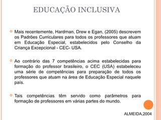  Mais recentemente, Hardman, Drew e Egan, (2005) descrevem
os Padrões Curriculares para todos os professores que atuam
em Educação Especial, estabelecidos pelo Conselho da
Criança Excepcional - CEC- USA.
 Ao contrário das 7 competências acima estabelecidas para
formação do professor brasileiro, o CEC (USA) estabeleceu
uma série de competências para preparação de todos os
professores que atuam na área de Educação Especial naquele
país.
 Tais competências têm servido como parâmetros para
formação de professores em várias partes do mundo.
EDUCAÇÃO INCLUSIVA
ALMEIDA,2004
 