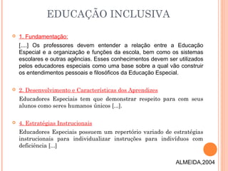  1. Fundamentação:
[....] Os professores devem entender a relação entre a Educação
Especial e a organização e funções da escola, bem como os sistemas
escolares e outras agências. Esses conhecimentos devem ser utilizados
pelos educadores especiais como uma base sobre a qual vão construir
os entendimentos pessoais e filosóficos da Educação Especial.
 2. Desenvolvimento e Características dos Aprendizes
Educadores Especiais tem que demonstrar respeito para com seus
alunos como seres humanos únicos [...].
 4. Estratégias Instrucionais
Educadores Especiais possuem um repertório variado de estratégias
instrucionais para individualizar instruções para indivíduos com
deficiência [...]
EDUCAÇÃO INCLUSIVA
ALMEIDA,2004
 