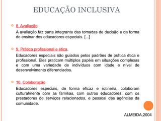  8. Avaliação
A avaliação faz parte integrante das tomadas de decisão e da forma
de ensinar dos educadores especiais. [...]
 9. Prática profissional e ética.
Educadores especiais são guiados pelos padrões de prática ética e
profissional. Eles praticam múltiplos papéis em situações complexas
e com uma variedade de indivíduos com idade e nível de
desenvolvimento diferenciados.
 10. Colaboração
Educadores especiais, de forma eficaz e rotineira, colaboram
culturalmente com as famílias, com outros educadores, com os
prestadores de serviços relacionados, e pessoal das agências da
comunidade. 
EDUCAÇÃO INCLUSIVA
ALMEIDA,2004
 