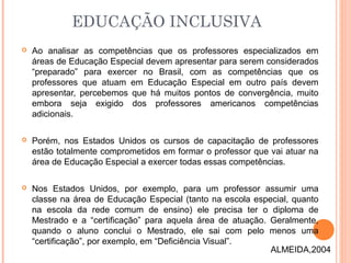  Ao analisar as competências que os professores especializados em
áreas de Educação Especial devem apresentar para serem considerados
“preparado” para exercer no Brasil, com as competências que os
professores que atuam em Educação Especial em outro país devem
apresentar, percebemos que há muitos pontos de convergência, muito
embora seja exigido dos professores americanos competências
adicionais.
 Porém, nos Estados Unidos os cursos de capacitação de professores
estão totalmente comprometidos em formar o professor que vai atuar na
área de Educação Especial a exercer todas essas competências.
 Nos Estados Unidos, por exemplo, para um professor assumir uma
classe na área de Educação Especial (tanto na escola especial, quanto
na escola da rede comum de ensino) ele precisa ter o diploma de
Mestrado e a “certificação” para aquela área de atuação. Geralmente,
quando o aluno conclui o Mestrado, ele sai com pelo menos uma
“certificação”, por exemplo, em “Deficiência Visual”.
EDUCAÇÃO INCLUSIVA
ALMEIDA,2004
 