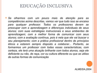 Se olharmos com um pouco mais de atenção para as
competências acima descritas, vamos ver que tudo isso se encaixa
para qualquer professor. Todos os professores devem se
preocupar com a aprendizagem e diferenças individuais de seus
alunos; com suas estratégias instrucionais e seus ambientes de
aprendizagem; com a melhor forma de comunicar com seus
alunos; com a avaliação contínua, pois é nela que ele vai buscar o
seu planejamento; com a prática profissional dentro de princípios
éticos e estarem sempre disposto a colaborar... Portanto, se
formarmos um professor com todas essas características, com
certeza, ele terá uma atuação brilhante com todos alunos, seja ele
deficiente ou não, de raça, cor ou cultura diferente ou que se utiliza
de outras formas de comunicação
EDUCAÇÃO INCLUSIVA
ALMEIDA,2004
 
