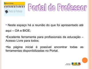 • Neste espaço há a reunião do que foi apresentado até
aqui – OA e BIOE;
•Excelente ferramenta para profissionais da educação –
Acesso Livre para todos;
•Na página inicial é possível encontrar todas as
ferramentas disponibilizadas no Portal.
 