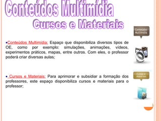 •Conteúdos Multimídia: Espaço que disponibiliza diversos tipos de
OE, como por exemplo: simulações, animações, vídeos,
experimentos práticos, mapas, entre outros. Com eles, o professor
poderá criar diversas aulas;
• Cursos e Materiais: Para aprimorar e subsidiar a formação dos
professores, este espaço disponibiliza cursos e materiais para o
professor;
 