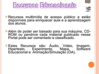  Recursos multimídia de acesso público e estão
disponíveis para enriquecer aula e a aprendizagem
dos alunos.
 Além de poder ser baixado para sua máquina, CD-
ROM ou pendrive cada material publicado nesse
Portal pode ser comentado e classificado.
 Estes Recursos são: Áudio, Vídeo, Imagem,
Hipertexto, Experimento, Mapa, Software
Educacional e Animação/Simulação (OA).
 