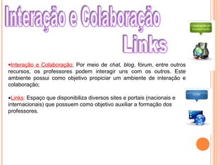 •Interação e Colaboração: Por meio de chat, blog, fórum, entre outros
recursos, os professores podem interagir uns com os outros. Este
ambiente possui como objetivo propiciar um ambiente de interação e
colaboração;
•Links: Espaço que disponibiliza diversos sites e portais (nacionais e
internacionais) que possuem como objetivo auxiliar a formação dos
professores.
 