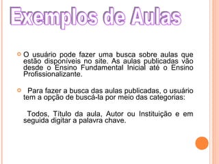  O usuário pode fazer uma busca sobre aulas que
estão disponíveis no site. As aulas publicadas vão
desde o Ensino Fundamental Inicial até o Ensino
Profissionalizante.
 Para fazer a busca das aulas publicadas, o usuário
tem a opção de buscá-la por meio das categorias:
Todos, Título da aula, Autor ou Instituição e em
seguida digitar a palavra chave.
 