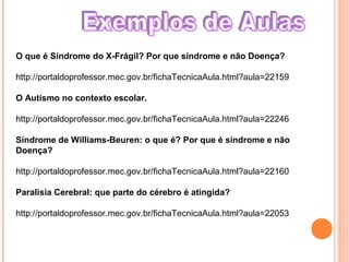 O que é Síndrome do X-Frágil? Por que síndrome e não Doença?
http://portaldoprofessor.mec.gov.br/fichaTecnicaAula.html?aula=22159
O Autismo no contexto escolar.
http://portaldoprofessor.mec.gov.br/fichaTecnicaAula.html?aula=22246
Síndrome de Williams-Beuren: o que é? Por que é síndrome e não
Doença?
http://portaldoprofessor.mec.gov.br/fichaTecnicaAula.html?aula=22160
Paralisia Cerebral: que parte do cérebro é atingida?
http://portaldoprofessor.mec.gov.br/fichaTecnicaAula.html?aula=22053
 
