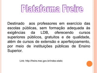 Link: http://freire.mec.gov.br/index-static
Destinado aos professores em exercício das
escolas públicas, sem formação adequada às
exigências da LDB, oferecendo cursos
superiores públicos, gratuitos e de qualidade,
além de cursos de extensão e aperfeiçoamento,
por meio de instituições públicas de Ensino
Superior.
 