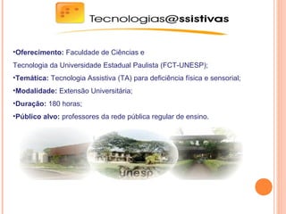 •Oferecimento: Faculdade de Ciências e
Tecnologia da Universidade Estadual Paulista (FCT-UNESP);
•Temática: Tecnologia Assistiva (TA) para deficiência física e sensorial;
•Modalidade: Extensão Universitária;
•Duração: 180 horas;
•Público alvo: professores da rede pública regular de ensino.
 