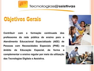 Contribuir com a formação continuada dos
professores da rede pública de ensino para o
Atendimento Educacional Especializado (AEE) de
Pessoas com Necessidades Especiais (PNE) no
âmbito da Educação Especial, de forma a
complementar o ensino regular por meio da utilização
das Tecnologias Digitais e Assistiva.
 