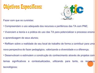 Fazer com que os cursistas:
• Compreendam o uso adequado dos recursos e periféricos das TA com PNE;
• Vivenciem a teoria e a prática do uso das TA para potencializar o processo ensino
e aprendizagem de seus alunos;
• Reflitam sobre a realidade de seu local de trabalho de forma a contribuir para uma
nova perspectiva do fazer pedagógico, valorizando a diversidade e a diferença;
• Desenvolvam e estimulem a construção do conhecimento através de projetos com
temas significativos e contextualizados, utilizando para tanto, os recursos
tecnológicos;
 