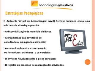 O Ambiente Virtual de Aprendizagem (AVA) TelEduc funciona como uma
sala de aula virtual que permite:
• A disponibilização de materiais didáticos;
• A organização das atividades de
cada Módulo, em agendasagendas semanais;
• A comunicação entre a coordenação,
os formadores, os tutores e os cursistas;
• O envio de Atividades para e pelos cursistas;
• O registro do processo de realização das atividades.
 