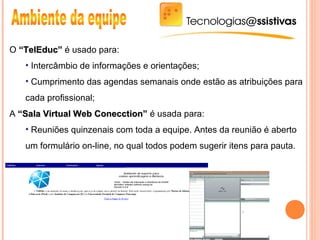 O “TelEduc”“TelEduc” é usado para:
• Intercâmbio de informações e orientações;
• Cumprimento das agendas semanais onde estão as atribuições para
cada profissional;
A “Sala Virtual Web Conecction”“Sala Virtual Web Conecction” é usada para:
• Reuniões quinzenais com toda a equipe. Antes da reunião é aberto
um formulário on-line, no qual todos podem sugerir itens para pauta.
 