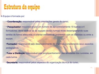 A Equipe é formada por:
• Coordenação:Coordenação: responsável pelas orientações gerais do curso;
• Pesquisador:Pesquisador: responsável por um número de aproximadamente 10 turmas e 4
formadores; deve verificar se as equipes destas turmas estão desempenhando suas
tarefas de forma adequada; e orientar em caso de problemas com os cursistas ou entre a
equipe.
•Formador:Formador: responsável pelo desenvolvimento de 3 turmas, considerando seus aspectos
pedagógicos.
•Tutor a Distância:Tutor a Distância: responsável pelo acompanhamento das atividades dos cursistas, em
cada turma.
•Secretaria:Secretaria: responsável pelos aspectos de organização técnica do curso.
 