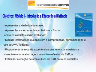 • Apresentar a dinâmica do curso;
• Apresentar as ferramentas, critérios e a forma
como os cursistas serão avaliados;
• Discutir informações que facilitem a compreensão, aprendizagem e
uso do AVA TelEduc;
• Proporcionar a troca de experiências que levem os cursistas a
vivenciarem uma abordagem interativa-reflexiva de EaD; e
• Estimular a criação de uma cultura de EaD entre os cursistas.
 