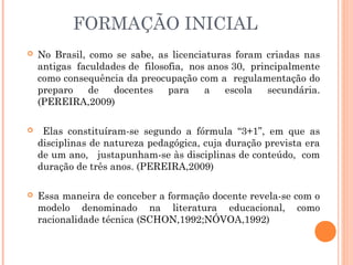 FORMAÇÃO INICIAL
 No Brasil, como se sabe, as licenciaturas foram criadas nas
antigas faculdades de filosofia, nos anos 30, principalmente
como consequência da preocupação com a regulamentação do
preparo de docentes para a escola secundária.
(PEREIRA,2009)
 Elas constituíram-se segundo a fórmula “3+1”, em que as
disciplinas de natureza pedagógica, cuja duração prevista era
de um ano, justapunham-se às disciplinas de conteúdo, com
duração de três anos. (PEREIRA,2009)
 Essa maneira de conceber a formação docente revela-se com o
modelo denominado na literatura educacional, como
racionalidade técnica (SCHON,1992;NÓVOA,1992)
 