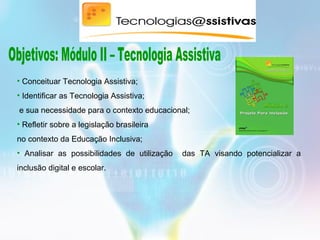 • Conceituar Tecnologia Assistiva;
• Identificar as Tecnologia Assistiva;
e sua necessidade para o contexto educacional;
• Refletir sobre a legislação brasileira
no contexto da Educação Inclusiva;
• Analisar as possibilidades de utilização das TA visando potencializar a
inclusão digital e escolar.
 