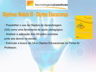 • Possibilitar o uso de Objetos de Aprendizagem
(OA) como uma ferramenta de apoio pedagógico;
• Analisar a aplicação dos OA pelos cursistas
junto aos alunos na escola;
• Estimular a busca de OA e Objetos Educacionais no Portal do
Professor;
 