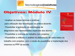 • Analisar as bases teóricas e práticas
para utilização das tecnologias na prática docente;
• Possibilitar a aplicação de estratégias de
diagnóstico das necessidades especiais dos alunos;
• Possibilitar a vivência do trabalho com projetos;
• Possibilitar a reflexão e análise na elaboração de cada etapa do
trabalho com projetos, com o intuito de possibilitar a implantação dos
mesmos no PPP da escola.
 