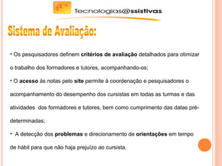 • Os pesquisadores definem critérios de avaliação detalhados para otimizar
o trabalho dos formadores e tutores, acompanhando-os;
• O acesso às notas pelo site permite à coordenação e pesquisadores o
acompanhamento do desempenho dos cursistas em todas as turmas e das
atividades dos formadores e tutores, bem como cumprimento das datas pré-
determinadas;
• A detecção dos problemas e direcionamento de orientações em tempo
de hábil para que não haja prejuízo ao cursista.
 