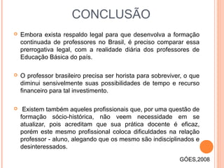 CONCLUSÃO
 Embora exista respaldo legal para que desenvolva a formação
continuada de professores no Brasil, é preciso comparar essa
prerrogativa legal, com a realidade diária dos professores de
Educação Básica do país.
 O professor brasileiro precisa ser horista para sobreviver, o que
diminui sensivelmente suas possibilidades de tempo e recurso
financeiro para tal investimento.
 Existem também aqueles profissionais que, por uma questão de
formação sócio-histórica, não veem necessidade em se
atualizar, pois acreditam que sua prática docente é eficaz,
porém este mesmo profissional coloca dificuldades na relação
professor - aluno, alegando que os mesmo são indisciplinados e
desinteressados.
GÓES,2008
 