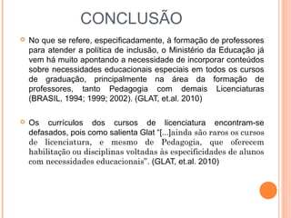  No que se refere, especificadamente, à formação de professores
para atender a política de inclusão, o Ministério da Educação já
vem há muito apontando a necessidade de incorporar conteúdos
sobre necessidades educacionais especiais em todos os cursos
de graduação, principalmente na área da formação de
professores, tanto Pedagogia com demais Licenciaturas
(BRASIL, 1994; 1999; 2002). (GLAT, et.al. 2010)
 Os currículos dos cursos de licenciatura encontram-se
defasados, pois como salienta Glat “[...]ainda são raros os cursos
de licenciatura, e mesmo de Pedagogia, que oferecem
habilitação ou disciplinas voltadas às especificidades de alunos
com necessidades educacionais”. (GLAT, et.al. 2010)
CONCLUSÃO
 